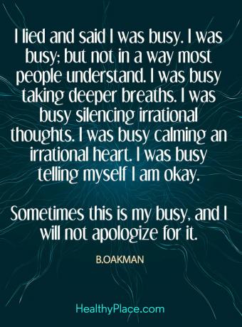 Mengutip kesehatan mental - Saya berbohong dan berkata saya sibuk. Saya sibuk; tetapi tidak dengan cara yang dimengerti kebanyakan orang. Saya sibuk mengambil napas lebih dalam. Saya sibuk membungkam pikiran yang tidak rasional. Saya sibuk menenangkan hati yang tidak rasional. Aku sibuk mengatakan pada diriku sendiri bahwa aku baik-baik saja. Terkadang ini adalah kesibukan saya, dan saya tidak akan meminta maaf untuk itu.