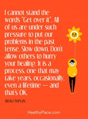Kutipan penyakit jiwa - Saya tidak tahan dengan kata-kata "Get over it". Kita semua berada di bawah tekanan untuk menempatkan masalah kita di masa lalu. Pelan - pelan. Jangan biarkan orang lain mempercepat kesembuhan Anda. Ini adalah proses, proses yang mungkin memakan waktu bertahun-tahun, kadang-kadang, bahkan seumur hidup - dan itu tidak masalah.